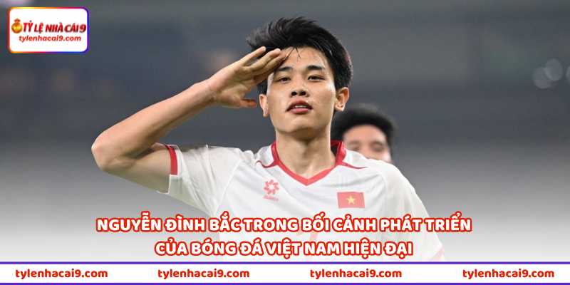 Nguyễn Đình Bắc trong bối cảnh phát triển của bóng đá Việt Nam hiện đại