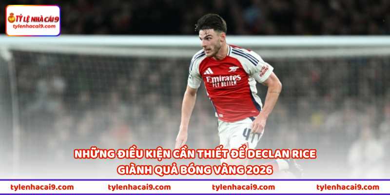Declan Rice Giành Quả Bóng Vàng 2026 Liệu Có Được Không? 3 Những điều kiện cần thiết để Declan Rice giành Quả bóng vàng 2026