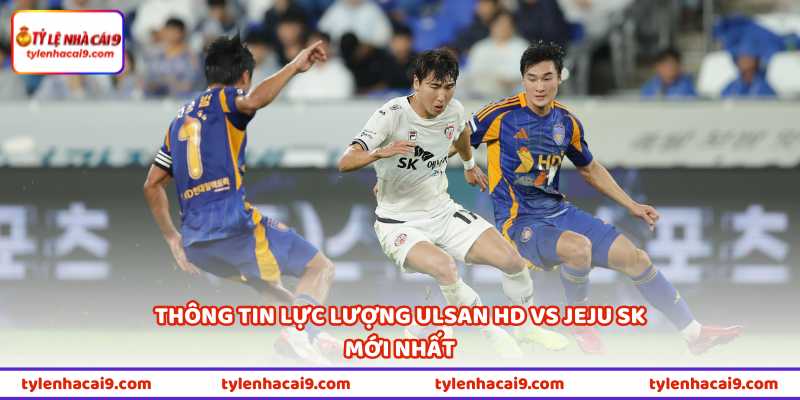 Thông tin lực lượng Ulsan HD vs Jeju SK mới nhất